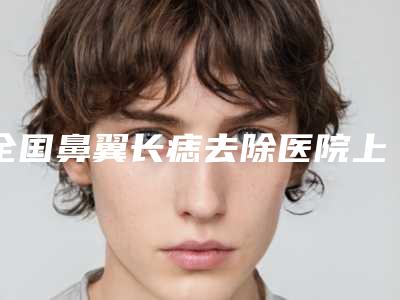 全国鼻翼长痣去除医院上榜清单前二十位最新版本发布-权威大咖尽在其中