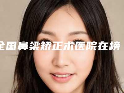 全国鼻梁矫正术医院在榜名单二十强是哪几个-性价比爆表