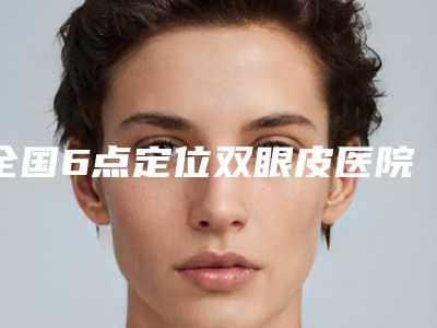 全国6点定位双眼皮医院在榜名单前二十位正规出圈-超多公立推荐