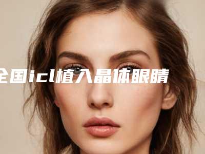 全国icl植入晶体眼睛手术医院推荐:icl植入晶体眼睛手术医院top50强知名医美机构盘点