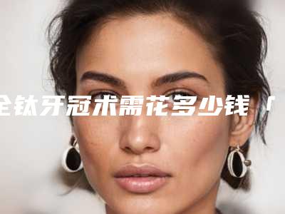 全钛牙冠术需花多少钱「全钛牙冠的价格一般是多少钱啊」