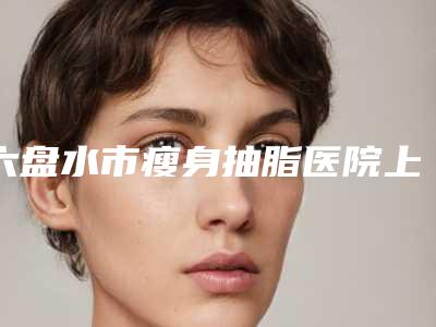 六盘水市瘦身抽脂医院上榜名单专业测评(六盘水市瘦身抽脂整形医院)