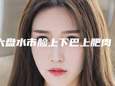 六盘水市脸上下巴上肥肉医生在榜清单单前五都是技术实力一等一的医生-六盘水市脸上下巴上肥肉整形医生