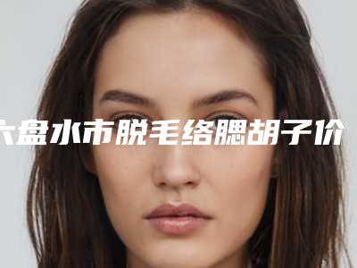六盘水市脱毛络腮胡子价目表项目2025版-六盘水市脱毛络腮胡子术费用和风险