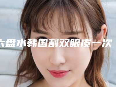 六盘水韩国割双眼皮一次要花多少费用呢