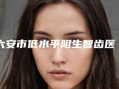 六安市低水平阻生智齿医生在榜名单top10强名单如下-六安市张善军口腔医生