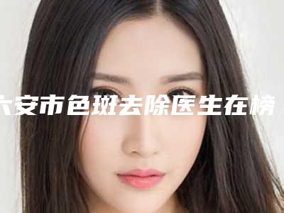 六安市色斑去除医生在榜名单前五信息公布-六安市色斑去除医生