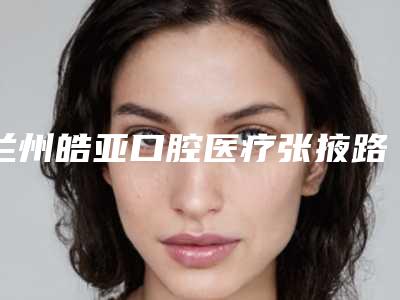 兰州皓亚口腔医疗张掖路诊所价位表2025版一览