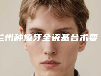 兰州种植牙全瓷基台术要多少价格