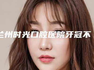 兰州时光口腔医院牙冠不良修复体存有哪些风险