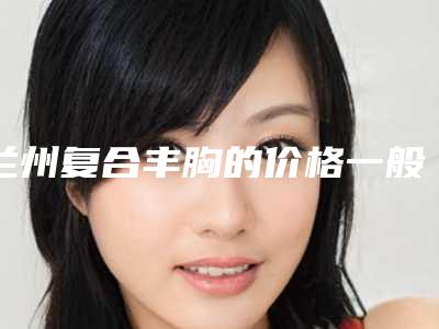 兰州复合丰胸的价格一般多少钱_兰州复合丰胸价格受什么影响呢