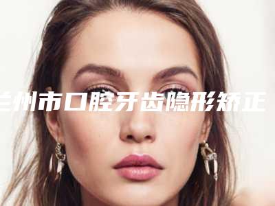 兰州市口腔牙齿隐形矫正医院哪家好-甘肃洁奥口腔诊所汽车北站店破格入围