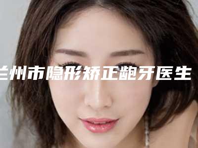 兰州市隐形矫正龅牙医生排行top10强倾情奉献-兰州市刘俊玲口腔医生