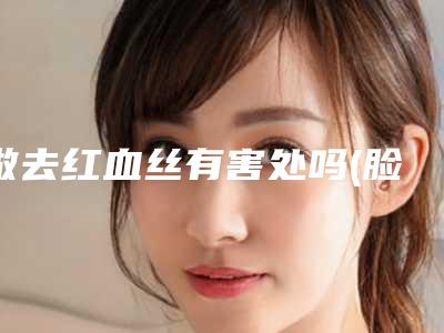 做去红血丝有害处吗(脸上为什么会有红血丝该怎么缓解)