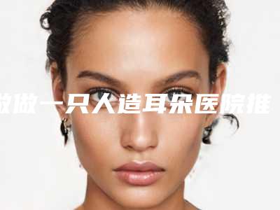 做做一只人造耳朵医院推荐:做一只人造耳朵医院前20佳综合大盘点