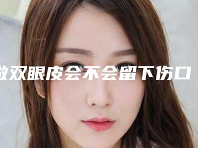 做双眼皮会不会留下伤口(做双眼皮开眼角会留疤吗)
