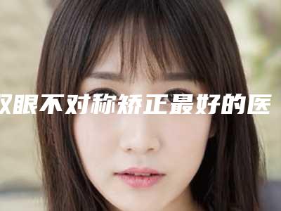 双眼不对称矫正最好的医生王北京市(刘建军医生是医美健康守护者)