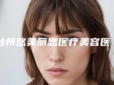 台州悠美丽思医疗美容医院,湖州极美医疗美容技术实力、口碑评价、价格表PK