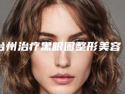 台州治疗黑眼圈整形美容的价格,台州治疗黑眼圈的价格会不会太高