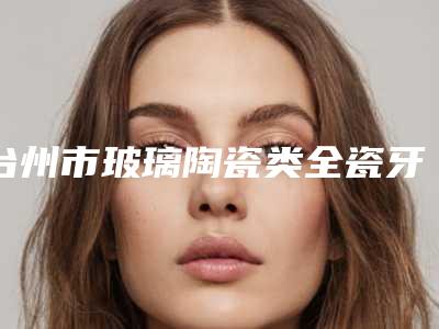 台州市玻璃陶瓷类全瓷牙医院排名榜前十榜单整合（台州联合口腔上榜理由透明）