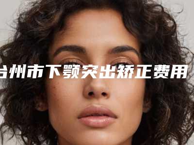 台州市下颚突出矫正费用表明细医院信息 2025-近8个月均价为36254元