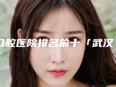 口腔医院排名前十「武汉口腔医院排名前十」