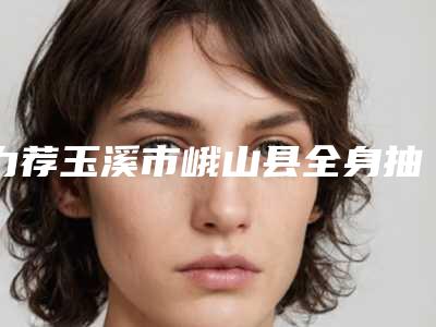 力荐玉溪市峨山县全身抽脂TOP10医院