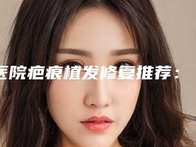 医院疤痕植发修复推荐:疤痕植发修复医院前30名又好又正规