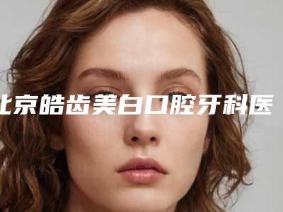北京皓齿美白口腔牙科医院排行榜权威发布!北京武警总队第三医院等大咖坐诊!价格优惠即可了解!