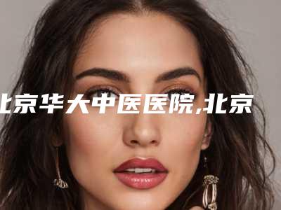 北京华大中医医院,北京丰联丽格医疗美容诊所哪位专家更厉害