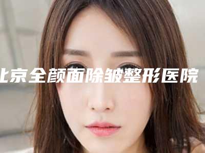 北京全颜面除皱整形医院排名前五强(北京全颜面除皱整形医院排名前五强)