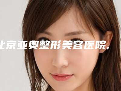 北京亚奥整形美容医院,北京鹏爱整形医疗美容诊所口碑_实力充分PK