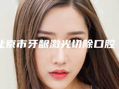 北京市牙龈激光切除口腔医生排名榜前十医美医生诞生-北京市牙龈激光切除医生口碑好