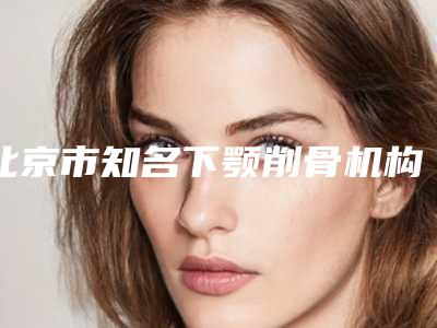 北京市知名下颚削骨机构推荐:下颚削骨医院前30每日推荐