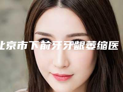 北京市下前牙牙龈萎缩医院排行十强集结在此(北京安博瑞尔口腔不看后悔)