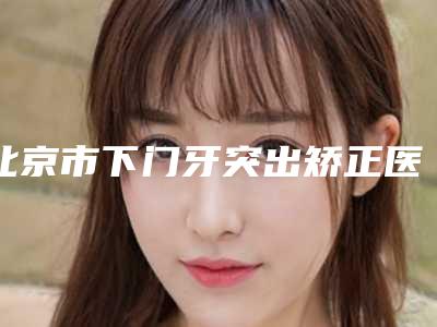 北京市下门牙突出矫正医生排行知名度高,口碑好的看这里-北京市下门牙突出矫正口腔医生