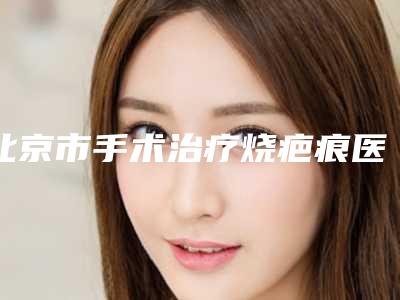北京市手术治疗烧疤痕医院在榜名单前十位都很不错-北京医科医疗美容门诊部