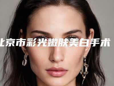 北京市彩光嫩肤美白手术价格表2025分享-北京市彩光嫩肤美白手术价格行情