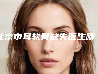 北京市耳软骨缺失医生哪位权威-蔡笑晨整形医生略高一筹
