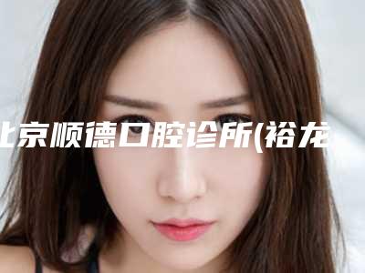 北京顺德口腔诊所(裕龙花园店)怎么样-价格表(费用)可查看