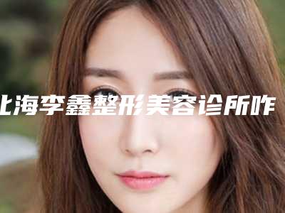 北海李鑫整形美容诊所咋地-推荐杨松林医生,郑东学医生,林智鹏医生
