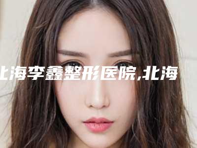 北海李鑫整形医院,北海韩美整形美容门诊部专家top口碑在线