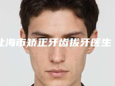 北海市矫正牙齿拔牙医生排行榜前十佳汇总-北海市矫正牙齿拔牙口腔医生
