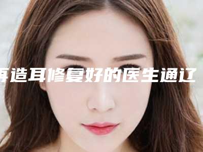 再造耳修复好的医生通辽市-通辽市李成岩整形医生