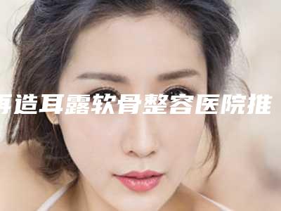 再造耳露软骨整容医院推荐:再造耳露软骨医院前30强名单2025版
