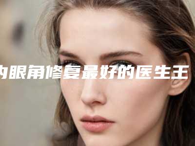 内眼角修复最好的医生王杭州市-杭州市内眼角修复专家排行榜前十甄选