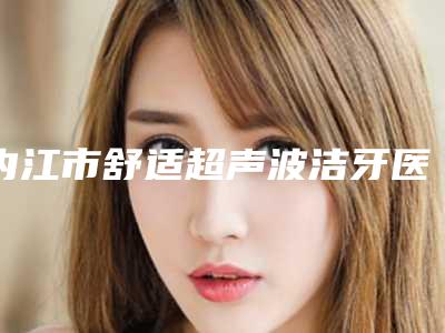 内江市舒适超声波洁牙医院在榜清单大咖口碑擅长揭秘(内江金琴口腔诊所医生大咖口碑推荐)