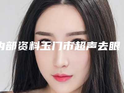 内部资料玉门市超声去眼袋十家口碑不错的整形医院排上名号