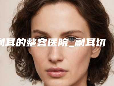 副耳的整容医院_副耳切除手术后会复发吗