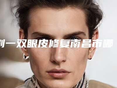 割一双眼皮修复南昌市哪家医院好(南昌市割一双眼皮修复医院上榜名单前十位医美一览)